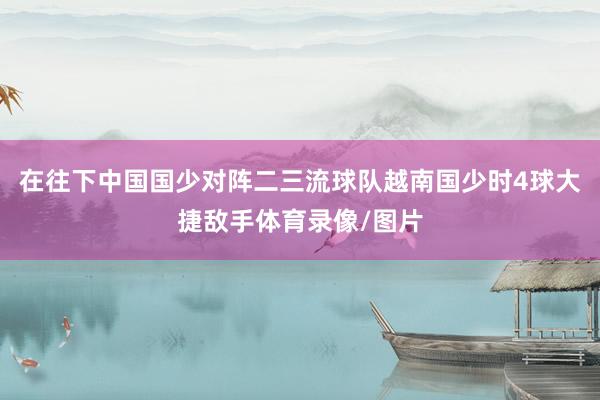 在往下中國國少對陣二三流球隊越南國少時4球大捷敵手體育錄像/圖片